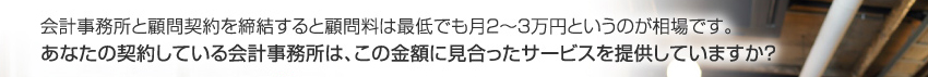 会計事務所と顧問契約を締結すると顧問料は最低でも月２〜３万円というのが相場です。あなたの契約している会計事務所は、この金額に見合ったサービスを提供していますか？