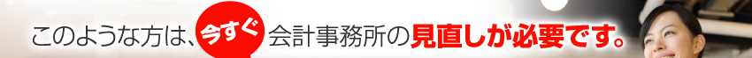 このような方は、今すぐ会計事務所の見直しが必要です。