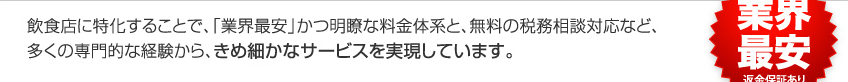 飲食店に特化することで、「業界最安」かつ明瞭な料金体系と、無料の税務相談対応など、多くの専門的な経験から、きめ細かなサービスを実現しています。