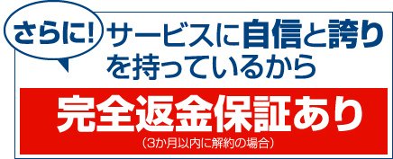 さらに！サービスに自信と誇りを持っているから完全返金保証あり（3か月以内に解約の場合）